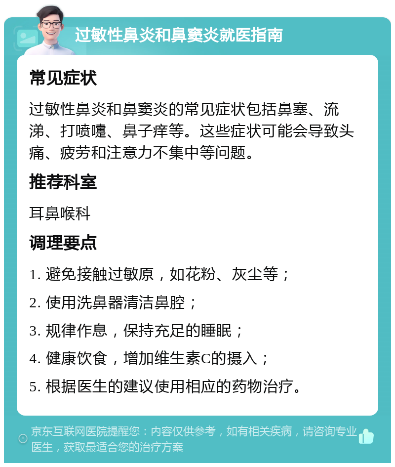 过敏性鼻炎和鼻窦炎就医指南 常见症状 过敏性鼻炎和鼻窦炎的常见症状包括鼻塞、流涕、打喷嚏、鼻子痒等。这些症状可能会导致头痛、疲劳和注意力不集中等问题。 推荐科室 耳鼻喉科 调理要点 1. 避免接触过敏原，如花粉、灰尘等； 2. 使用洗鼻器清洁鼻腔； 3. 规律作息，保持充足的睡眠； 4. 健康饮食，增加维生素C的摄入； 5. 根据医生的建议使用相应的药物治疗。