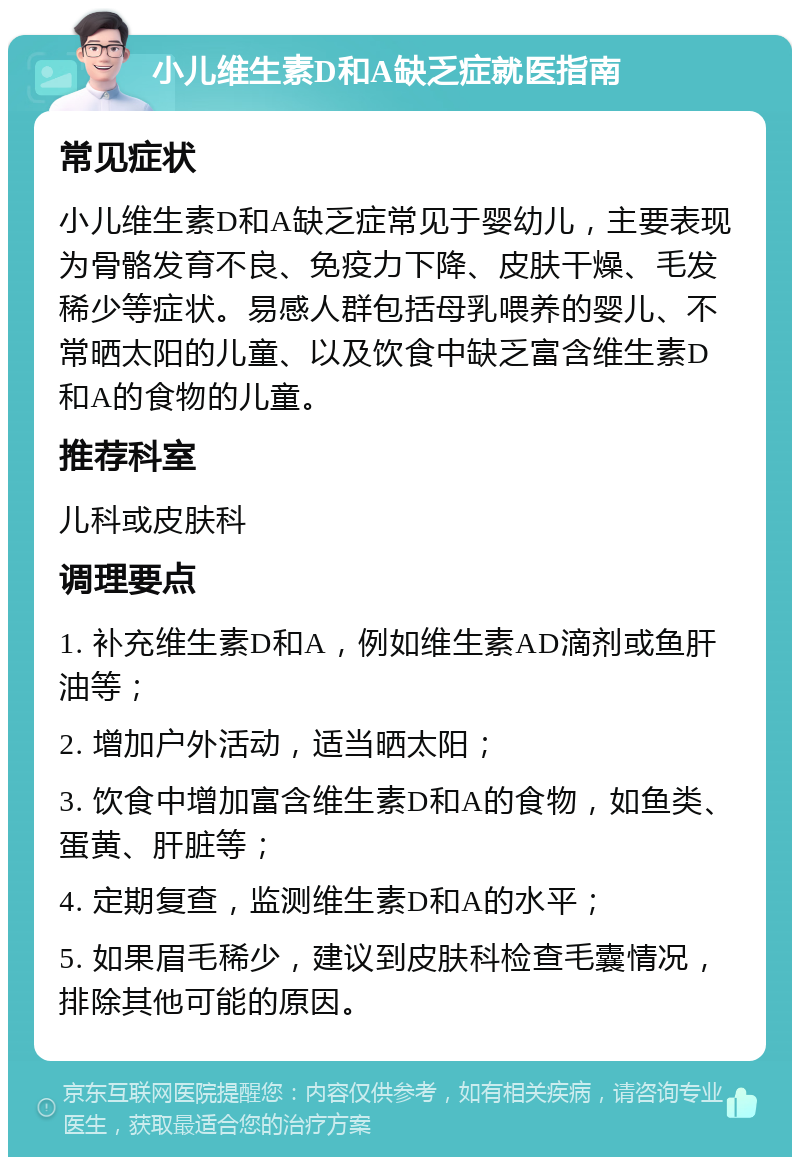 小儿维生素D和A缺乏症就医指南 常见症状 小儿维生素D和A缺乏症常见于婴幼儿，主要表现为骨骼发育不良、免疫力下降、皮肤干燥、毛发稀少等症状。易感人群包括母乳喂养的婴儿、不常晒太阳的儿童、以及饮食中缺乏富含维生素D和A的食物的儿童。 推荐科室 儿科或皮肤科 调理要点 1. 补充维生素D和A，例如维生素AD滴剂或鱼肝油等； 2. 增加户外活动，适当晒太阳； 3. 饮食中增加富含维生素D和A的食物，如鱼类、蛋黄、肝脏等； 4. 定期复查，监测维生素D和A的水平； 5. 如果眉毛稀少，建议到皮肤科检查毛囊情况，排除其他可能的原因。