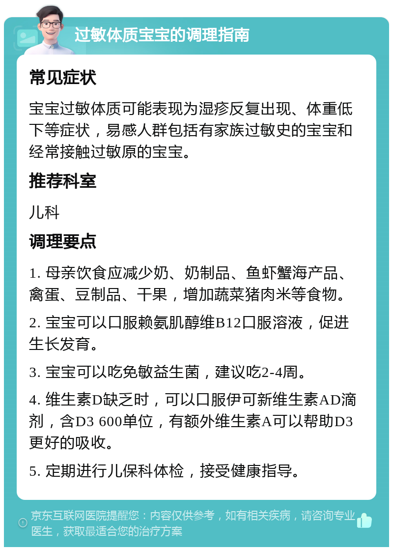 过敏体质宝宝的调理指南 常见症状 宝宝过敏体质可能表现为湿疹反复出现、体重低下等症状，易感人群包括有家族过敏史的宝宝和经常接触过敏原的宝宝。 推荐科室 儿科 调理要点 1. 母亲饮食应减少奶、奶制品、鱼虾蟹海产品、禽蛋、豆制品、干果，增加蔬菜猪肉米等食物。 2. 宝宝可以口服赖氨肌醇维B12口服溶液，促进生长发育。 3. 宝宝可以吃免敏益生菌，建议吃2-4周。 4. 维生素D缺乏时，可以口服伊可新维生素AD滴剂，含D3 600单位，有额外维生素A可以帮助D3更好的吸收。 5. 定期进行儿保科体检，接受健康指导。