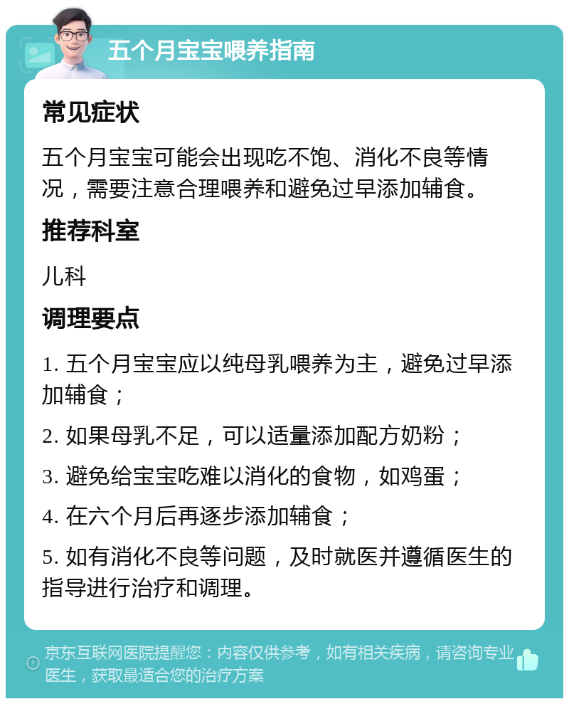 五个月宝宝喂养指南 常见症状 五个月宝宝可能会出现吃不饱、消化不良等情况，需要注意合理喂养和避免过早添加辅食。 推荐科室 儿科 调理要点 1. 五个月宝宝应以纯母乳喂养为主，避免过早添加辅食； 2. 如果母乳不足，可以适量添加配方奶粉； 3. 避免给宝宝吃难以消化的食物，如鸡蛋； 4. 在六个月后再逐步添加辅食； 5. 如有消化不良等问题，及时就医并遵循医生的指导进行治疗和调理。