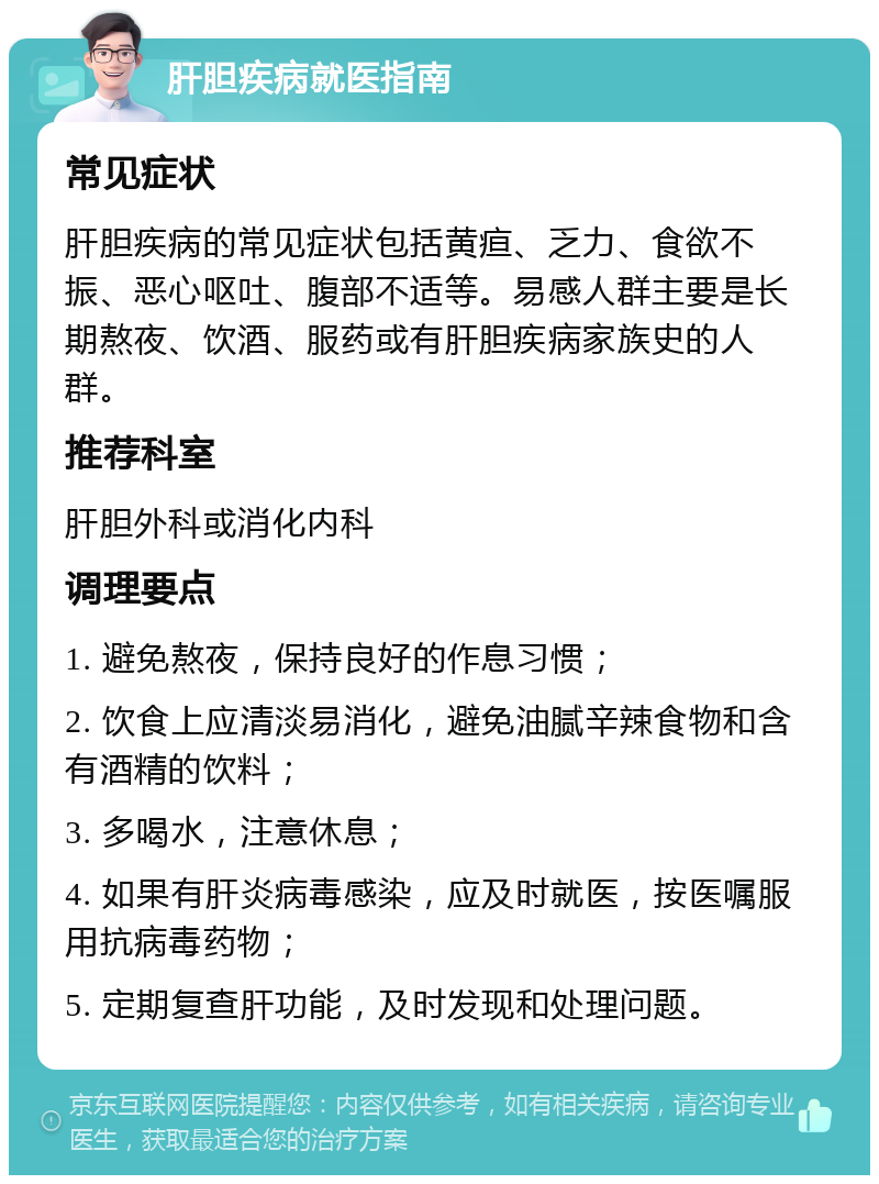 肝胆疾病就医指南 常见症状 肝胆疾病的常见症状包括黄疸、乏力、食欲不振、恶心呕吐、腹部不适等。易感人群主要是长期熬夜、饮酒、服药或有肝胆疾病家族史的人群。 推荐科室 肝胆外科或消化内科 调理要点 1. 避免熬夜，保持良好的作息习惯； 2. 饮食上应清淡易消化，避免油腻辛辣食物和含有酒精的饮料； 3. 多喝水，注意休息； 4. 如果有肝炎病毒感染，应及时就医，按医嘱服用抗病毒药物； 5. 定期复查肝功能，及时发现和处理问题。