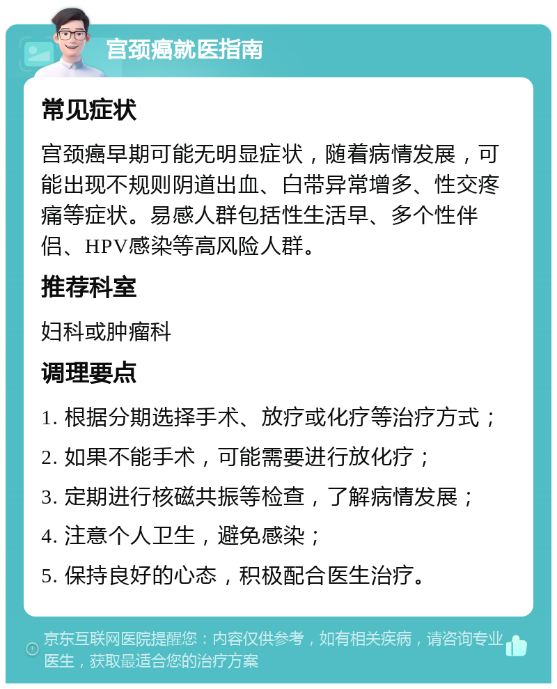 宫颈癌就医指南 常见症状 宫颈癌早期可能无明显症状，随着病情发展，可能出现不规则阴道出血、白带异常增多、性交疼痛等症状。易感人群包括性生活早、多个性伴侣、HPV感染等高风险人群。 推荐科室 妇科或肿瘤科 调理要点 1. 根据分期选择手术、放疗或化疗等治疗方式； 2. 如果不能手术，可能需要进行放化疗； 3. 定期进行核磁共振等检查，了解病情发展； 4. 注意个人卫生，避免感染； 5. 保持良好的心态，积极配合医生治疗。