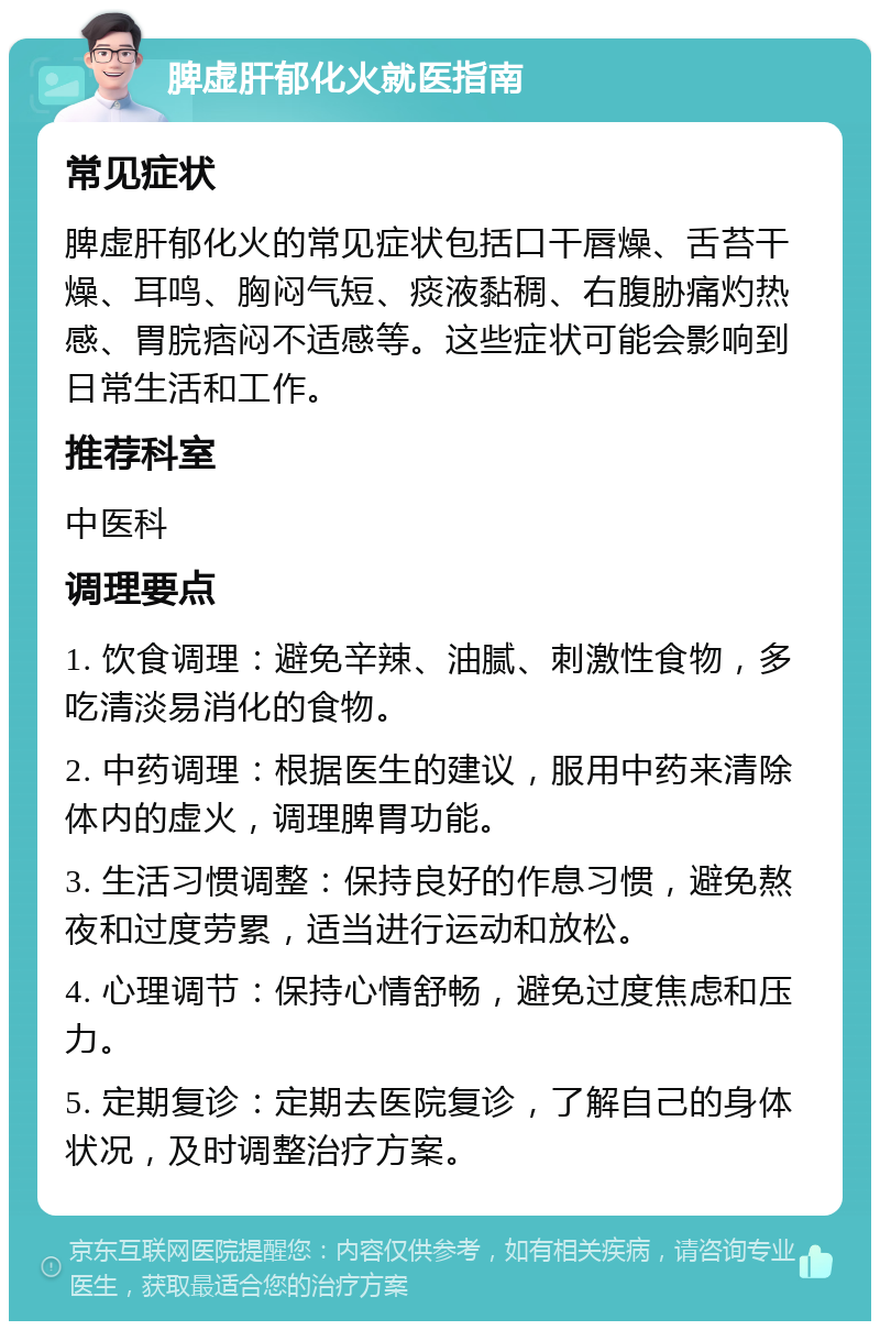 脾虚肝郁化火就医指南 常见症状 脾虚肝郁化火的常见症状包括口干唇燥、舌苔干燥、耳鸣、胸闷气短、痰液黏稠、右腹胁痛灼热感、胃脘痞闷不适感等。这些症状可能会影响到日常生活和工作。 推荐科室 中医科 调理要点 1. 饮食调理：避免辛辣、油腻、刺激性食物，多吃清淡易消化的食物。 2. 中药调理：根据医生的建议，服用中药来清除体内的虚火，调理脾胃功能。 3. 生活习惯调整：保持良好的作息习惯，避免熬夜和过度劳累，适当进行运动和放松。 4. 心理调节：保持心情舒畅，避免过度焦虑和压力。 5. 定期复诊：定期去医院复诊，了解自己的身体状况，及时调整治疗方案。