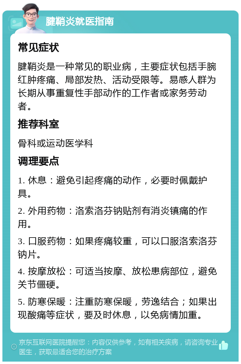 腱鞘炎就医指南 常见症状 腱鞘炎是一种常见的职业病，主要症状包括手腕红肿疼痛、局部发热、活动受限等。易感人群为长期从事重复性手部动作的工作者或家务劳动者。 推荐科室 骨科或运动医学科 调理要点 1. 休息：避免引起疼痛的动作，必要时佩戴护具。 2. 外用药物：洛索洛芬钠贴剂有消炎镇痛的作用。 3. 口服药物：如果疼痛较重，可以口服洛索洛芬钠片。 4. 按摩放松：可适当按摩、放松患病部位，避免关节僵硬。 5. 防寒保暖：注重防寒保暖，劳逸结合；如果出现酸痛等症状，要及时休息，以免病情加重。