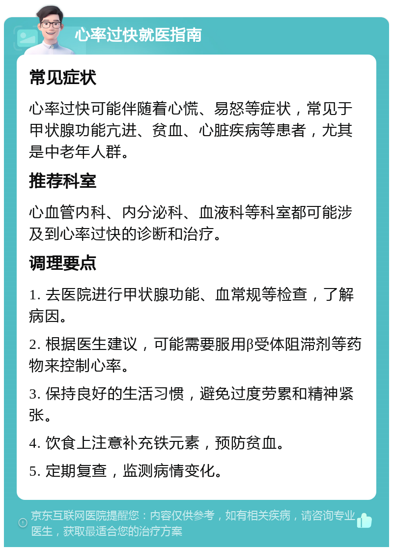 心率过快就医指南 常见症状 心率过快可能伴随着心慌、易怒等症状，常见于甲状腺功能亢进、贫血、心脏疾病等患者，尤其是中老年人群。 推荐科室 心血管内科、内分泌科、血液科等科室都可能涉及到心率过快的诊断和治疗。 调理要点 1. 去医院进行甲状腺功能、血常规等检查，了解病因。 2. 根据医生建议，可能需要服用β受体阻滞剂等药物来控制心率。 3. 保持良好的生活习惯，避免过度劳累和精神紧张。 4. 饮食上注意补充铁元素，预防贫血。 5. 定期复查，监测病情变化。