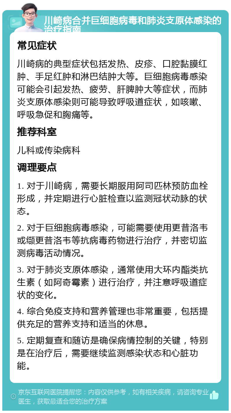 川崎病合并巨细胞病毒和肺炎支原体感染的治疗指南 常见症状 川崎病的典型症状包括发热、皮疹、口腔黏膜红肿、手足红肿和淋巴结肿大等。巨细胞病毒感染可能会引起发热、疲劳、肝脾肿大等症状，而肺炎支原体感染则可能导致呼吸道症状，如咳嗽、呼吸急促和胸痛等。 推荐科室 儿科或传染病科 调理要点 1. 对于川崎病，需要长期服用阿司匹林预防血栓形成，并定期进行心脏检查以监测冠状动脉的状态。 2. 对于巨细胞病毒感染，可能需要使用更昔洛韦或缬更昔洛韦等抗病毒药物进行治疗，并密切监测病毒活动情况。 3. 对于肺炎支原体感染，通常使用大环内酯类抗生素（如阿奇霉素）进行治疗，并注意呼吸道症状的变化。 4. 综合免疫支持和营养管理也非常重要，包括提供充足的营养支持和适当的休息。 5. 定期复查和随访是确保病情控制的关键，特别是在治疗后，需要继续监测感染状态和心脏功能。