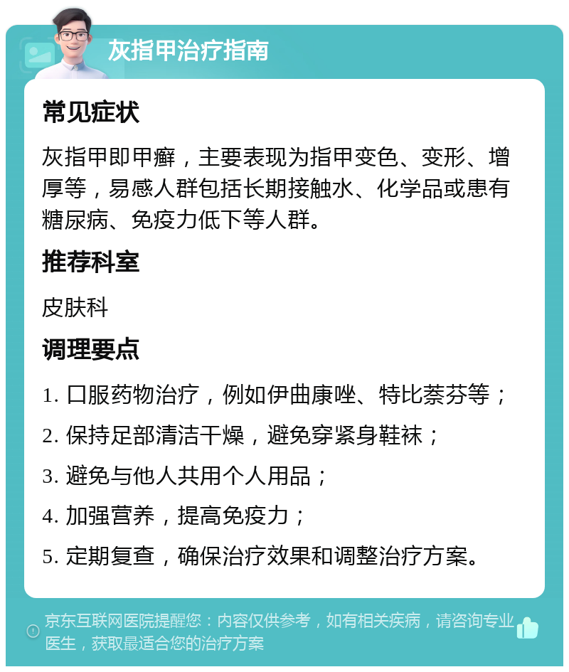 灰指甲治疗指南 常见症状 灰指甲即甲癣，主要表现为指甲变色、变形、增厚等，易感人群包括长期接触水、化学品或患有糖尿病、免疫力低下等人群。 推荐科室 皮肤科 调理要点 1. 口服药物治疗，例如伊曲康唑、特比萘芬等； 2. 保持足部清洁干燥，避免穿紧身鞋袜； 3. 避免与他人共用个人用品； 4. 加强营养，提高免疫力； 5. 定期复查，确保治疗效果和调整治疗方案。