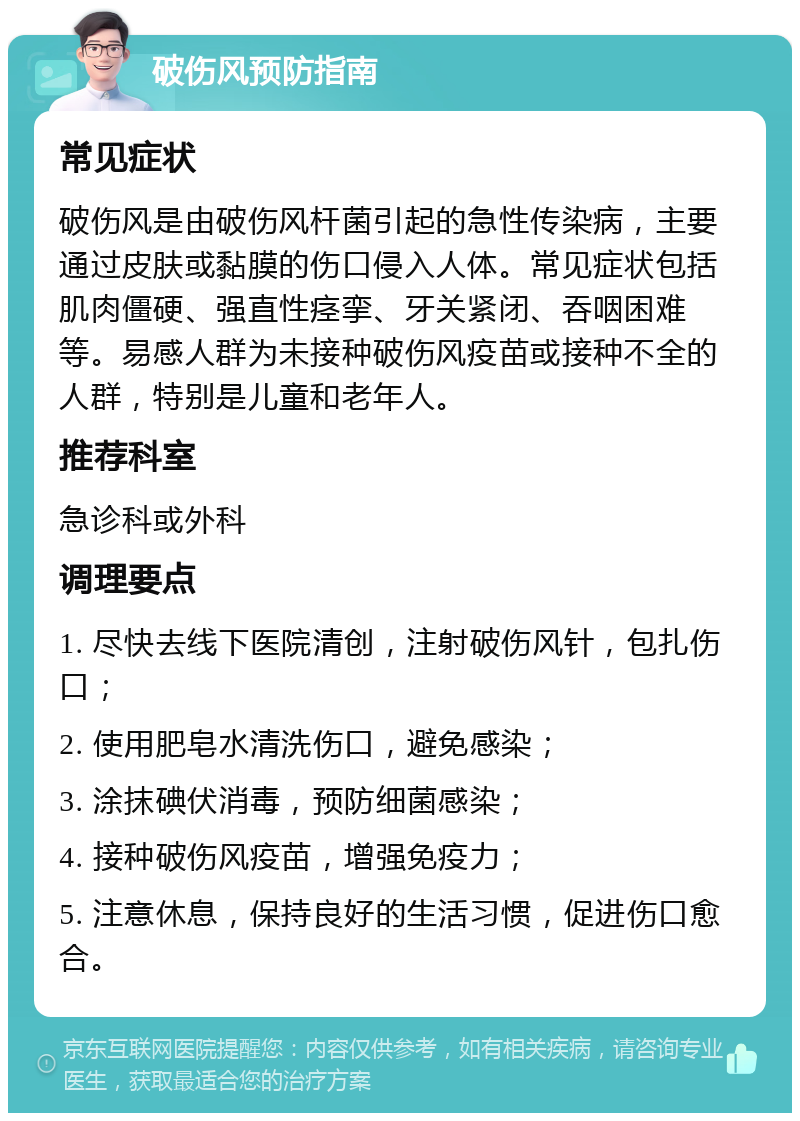 破伤风预防指南 常见症状 破伤风是由破伤风杆菌引起的急性传染病，主要通过皮肤或黏膜的伤口侵入人体。常见症状包括肌肉僵硬、强直性痉挛、牙关紧闭、吞咽困难等。易感人群为未接种破伤风疫苗或接种不全的人群，特别是儿童和老年人。 推荐科室 急诊科或外科 调理要点 1. 尽快去线下医院清创，注射破伤风针，包扎伤口； 2. 使用肥皂水清洗伤口，避免感染； 3. 涂抹碘伏消毒，预防细菌感染； 4. 接种破伤风疫苗，增强免疫力； 5. 注意休息，保持良好的生活习惯，促进伤口愈合。