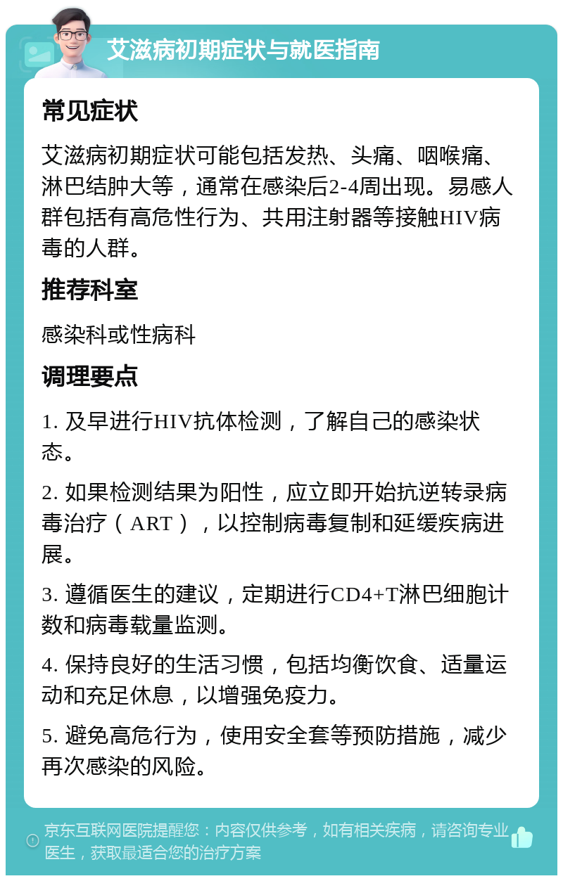 艾滋病初期症状与就医指南 常见症状 艾滋病初期症状可能包括发热、头痛、咽喉痛、淋巴结肿大等，通常在感染后2-4周出现。易感人群包括有高危性行为、共用注射器等接触HIV病毒的人群。 推荐科室 感染科或性病科 调理要点 1. 及早进行HIV抗体检测，了解自己的感染状态。 2. 如果检测结果为阳性，应立即开始抗逆转录病毒治疗（ART），以控制病毒复制和延缓疾病进展。 3. 遵循医生的建议，定期进行CD4+T淋巴细胞计数和病毒载量监测。 4. 保持良好的生活习惯，包括均衡饮食、适量运动和充足休息，以增强免疫力。 5. 避免高危行为，使用安全套等预防措施，减少再次感染的风险。