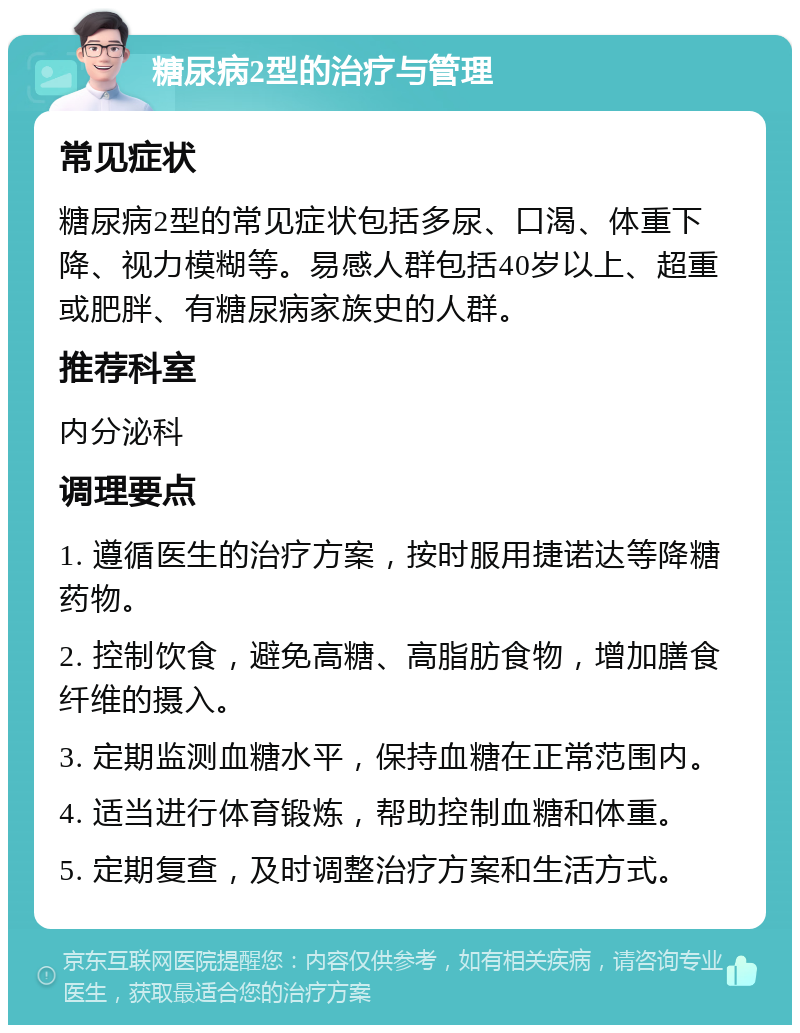 糖尿病2型的治疗与管理 常见症状 糖尿病2型的常见症状包括多尿、口渴、体重下降、视力模糊等。易感人群包括40岁以上、超重或肥胖、有糖尿病家族史的人群。 推荐科室 内分泌科 调理要点 1. 遵循医生的治疗方案，按时服用捷诺达等降糖药物。 2. 控制饮食，避免高糖、高脂肪食物，增加膳食纤维的摄入。 3. 定期监测血糖水平，保持血糖在正常范围内。 4. 适当进行体育锻炼，帮助控制血糖和体重。 5. 定期复查，及时调整治疗方案和生活方式。