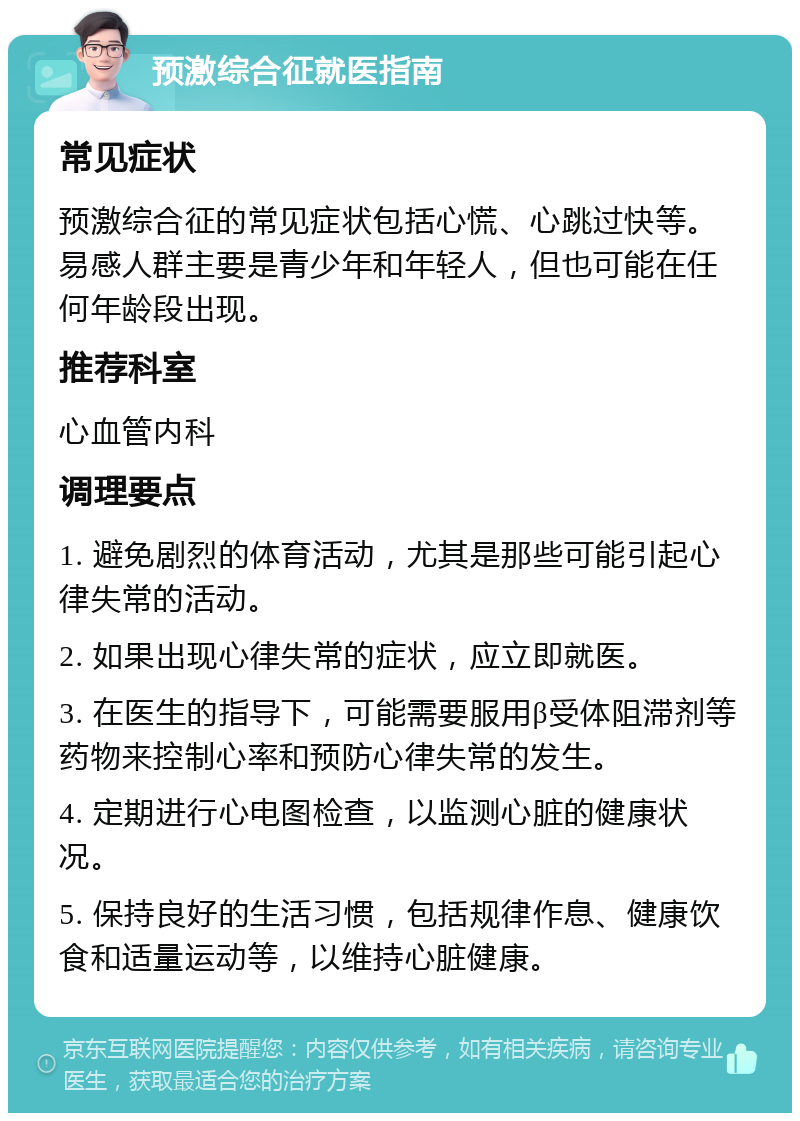 预激综合征就医指南 常见症状 预激综合征的常见症状包括心慌、心跳过快等。易感人群主要是青少年和年轻人，但也可能在任何年龄段出现。 推荐科室 心血管内科 调理要点 1. 避免剧烈的体育活动，尤其是那些可能引起心律失常的活动。 2. 如果出现心律失常的症状，应立即就医。 3. 在医生的指导下，可能需要服用β受体阻滞剂等药物来控制心率和预防心律失常的发生。 4. 定期进行心电图检查，以监测心脏的健康状况。 5. 保持良好的生活习惯，包括规律作息、健康饮食和适量运动等，以维持心脏健康。