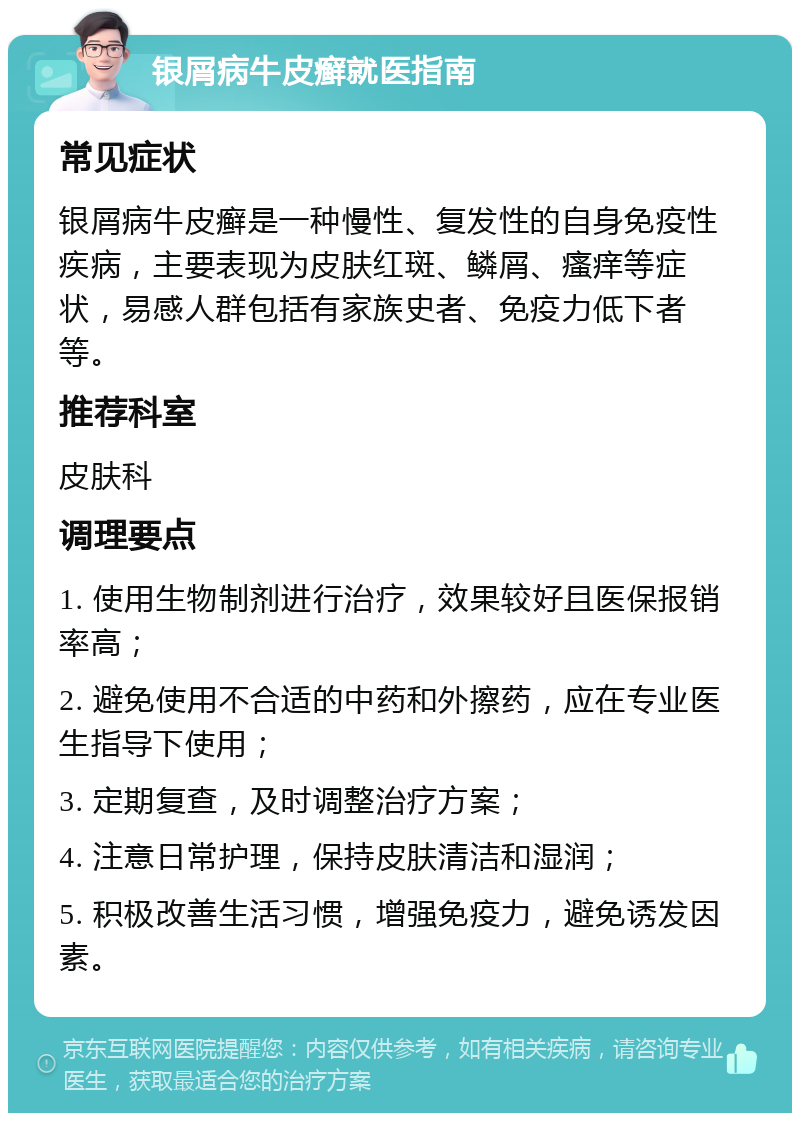 银屑病牛皮癣就医指南 常见症状 银屑病牛皮癣是一种慢性、复发性的自身免疫性疾病，主要表现为皮肤红斑、鳞屑、瘙痒等症状，易感人群包括有家族史者、免疫力低下者等。 推荐科室 皮肤科 调理要点 1. 使用生物制剂进行治疗，效果较好且医保报销率高； 2. 避免使用不合适的中药和外擦药，应在专业医生指导下使用； 3. 定期复查，及时调整治疗方案； 4. 注意日常护理，保持皮肤清洁和湿润； 5. 积极改善生活习惯，增强免疫力，避免诱发因素。