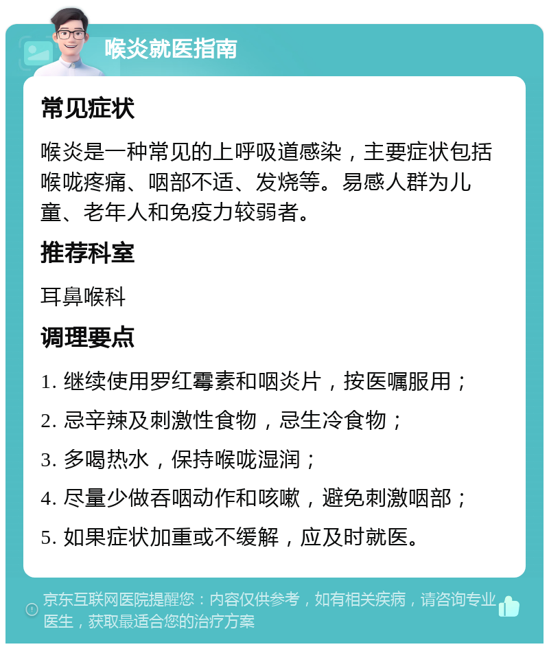 喉炎就医指南 常见症状 喉炎是一种常见的上呼吸道感染，主要症状包括喉咙疼痛、咽部不适、发烧等。易感人群为儿童、老年人和免疫力较弱者。 推荐科室 耳鼻喉科 调理要点 1. 继续使用罗红霉素和咽炎片，按医嘱服用； 2. 忌辛辣及刺激性食物，忌生冷食物； 3. 多喝热水，保持喉咙湿润； 4. 尽量少做吞咽动作和咳嗽，避免刺激咽部； 5. 如果症状加重或不缓解，应及时就医。