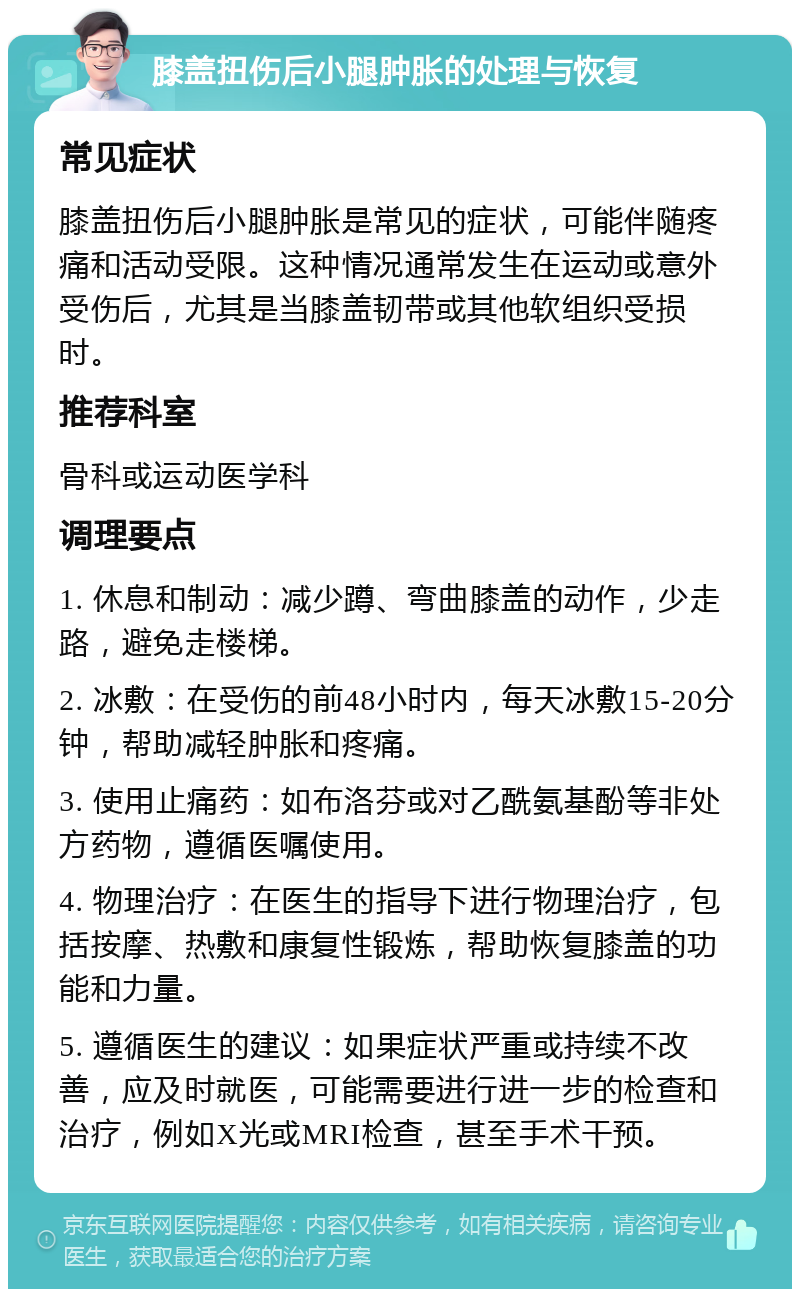 膝盖扭伤后小腿肿胀的处理与恢复 常见症状 膝盖扭伤后小腿肿胀是常见的症状，可能伴随疼痛和活动受限。这种情况通常发生在运动或意外受伤后，尤其是当膝盖韧带或其他软组织受损时。 推荐科室 骨科或运动医学科 调理要点 1. 休息和制动：减少蹲、弯曲膝盖的动作，少走路，避免走楼梯。 2. 冰敷：在受伤的前48小时内，每天冰敷15-20分钟，帮助减轻肿胀和疼痛。 3. 使用止痛药：如布洛芬或对乙酰氨基酚等非处方药物，遵循医嘱使用。 4. 物理治疗：在医生的指导下进行物理治疗，包括按摩、热敷和康复性锻炼，帮助恢复膝盖的功能和力量。 5. 遵循医生的建议：如果症状严重或持续不改善，应及时就医，可能需要进行进一步的检查和治疗，例如X光或MRI检查，甚至手术干预。