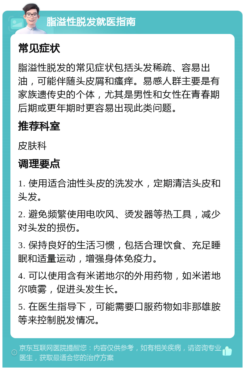 脂溢性脱发就医指南 常见症状 脂溢性脱发的常见症状包括头发稀疏、容易出油，可能伴随头皮屑和瘙痒。易感人群主要是有家族遗传史的个体，尤其是男性和女性在青春期后期或更年期时更容易出现此类问题。 推荐科室 皮肤科 调理要点 1. 使用适合油性头皮的洗发水，定期清洁头皮和头发。 2. 避免频繁使用电吹风、烫发器等热工具，减少对头发的损伤。 3. 保持良好的生活习惯，包括合理饮食、充足睡眠和适量运动，增强身体免疫力。 4. 可以使用含有米诺地尔的外用药物，如米诺地尔喷雾，促进头发生长。 5. 在医生指导下，可能需要口服药物如非那雄胺等来控制脱发情况。