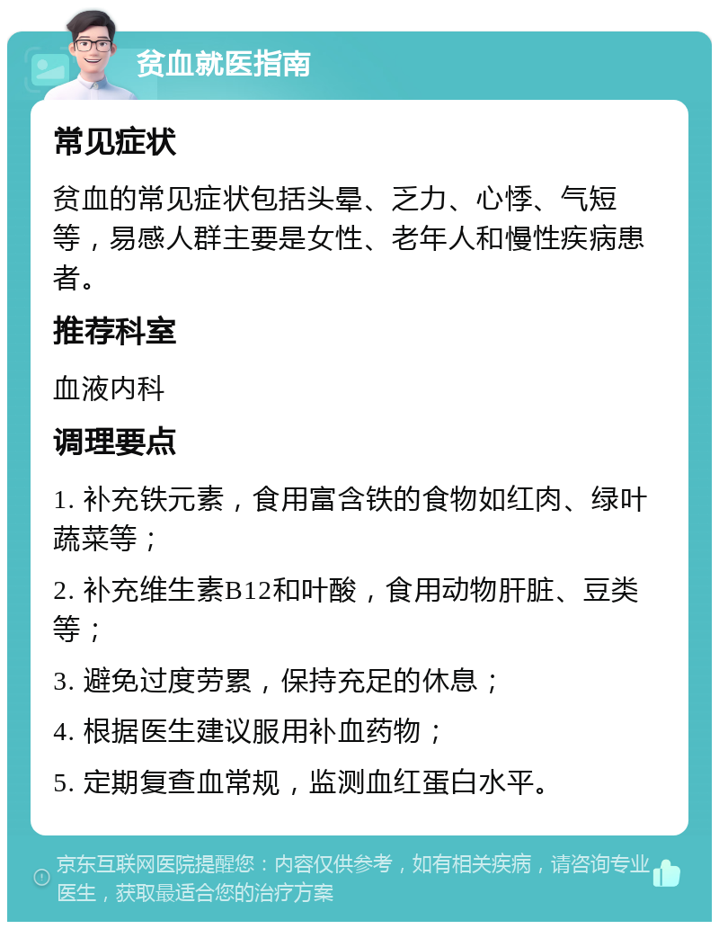 贫血就医指南 常见症状 贫血的常见症状包括头晕、乏力、心悸、气短等，易感人群主要是女性、老年人和慢性疾病患者。 推荐科室 血液内科 调理要点 1. 补充铁元素，食用富含铁的食物如红肉、绿叶蔬菜等； 2. 补充维生素B12和叶酸，食用动物肝脏、豆类等； 3. 避免过度劳累，保持充足的休息； 4. 根据医生建议服用补血药物； 5. 定期复查血常规，监测血红蛋白水平。