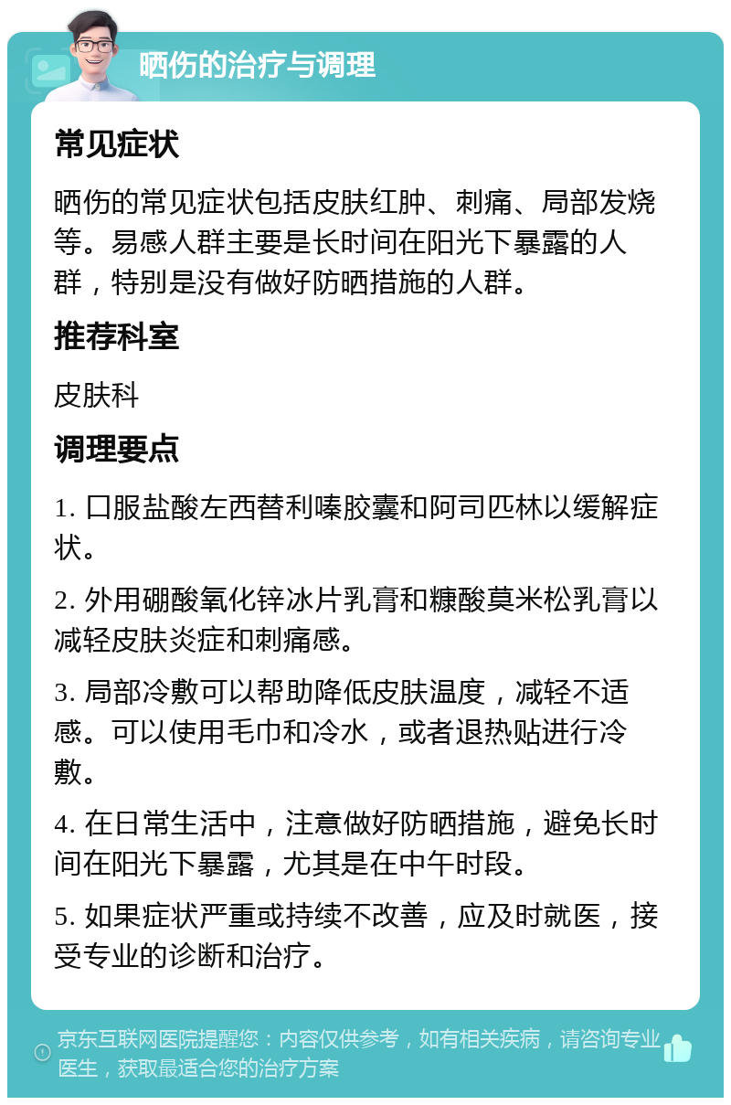 晒伤的治疗与调理 常见症状 晒伤的常见症状包括皮肤红肿、刺痛、局部发烧等。易感人群主要是长时间在阳光下暴露的人群，特别是没有做好防晒措施的人群。 推荐科室 皮肤科 调理要点 1. 口服盐酸左西替利嗪胶囊和阿司匹林以缓解症状。 2. 外用硼酸氧化锌冰片乳膏和糠酸莫米松乳膏以减轻皮肤炎症和刺痛感。 3. 局部冷敷可以帮助降低皮肤温度，减轻不适感。可以使用毛巾和冷水，或者退热贴进行冷敷。 4. 在日常生活中，注意做好防晒措施，避免长时间在阳光下暴露，尤其是在中午时段。 5. 如果症状严重或持续不改善，应及时就医，接受专业的诊断和治疗。