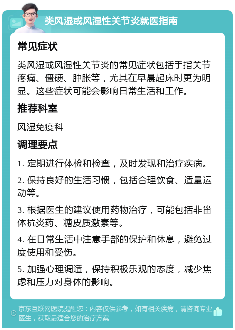 类风湿或风湿性关节炎就医指南 常见症状 类风湿或风湿性关节炎的常见症状包括手指关节疼痛、僵硬、肿胀等，尤其在早晨起床时更为明显。这些症状可能会影响日常生活和工作。 推荐科室 风湿免疫科 调理要点 1. 定期进行体检和检查，及时发现和治疗疾病。 2. 保持良好的生活习惯，包括合理饮食、适量运动等。 3. 根据医生的建议使用药物治疗，可能包括非甾体抗炎药、糖皮质激素等。 4. 在日常生活中注意手部的保护和休息，避免过度使用和受伤。 5. 加强心理调适，保持积极乐观的态度，减少焦虑和压力对身体的影响。