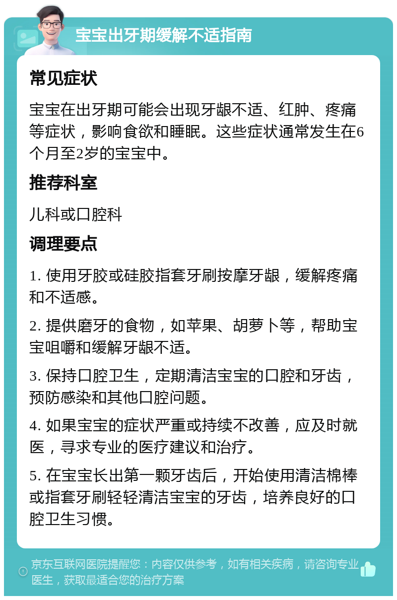 宝宝出牙期缓解不适指南 常见症状 宝宝在出牙期可能会出现牙龈不适、红肿、疼痛等症状，影响食欲和睡眠。这些症状通常发生在6个月至2岁的宝宝中。 推荐科室 儿科或口腔科 调理要点 1. 使用牙胶或硅胶指套牙刷按摩牙龈，缓解疼痛和不适感。 2. 提供磨牙的食物，如苹果、胡萝卜等，帮助宝宝咀嚼和缓解牙龈不适。 3. 保持口腔卫生，定期清洁宝宝的口腔和牙齿，预防感染和其他口腔问题。 4. 如果宝宝的症状严重或持续不改善，应及时就医，寻求专业的医疗建议和治疗。 5. 在宝宝长出第一颗牙齿后，开始使用清洁棉棒或指套牙刷轻轻清洁宝宝的牙齿，培养良好的口腔卫生习惯。