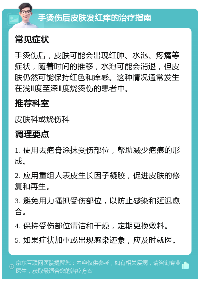 手烫伤后皮肤发红痒的治疗指南 常见症状 手烫伤后，皮肤可能会出现红肿、水泡、疼痛等症状，随着时间的推移，水泡可能会消退，但皮肤仍然可能保持红色和痒感。这种情况通常发生在浅Ⅱ度至深Ⅱ度烧烫伤的患者中。 推荐科室 皮肤科或烧伤科 调理要点 1. 使用去疤膏涂抹受伤部位，帮助减少疤痕的形成。 2. 应用重组人表皮生长因子凝胶，促进皮肤的修复和再生。 3. 避免用力搔抓受伤部位，以防止感染和延迟愈合。 4. 保持受伤部位清洁和干燥，定期更换敷料。 5. 如果症状加重或出现感染迹象，应及时就医。