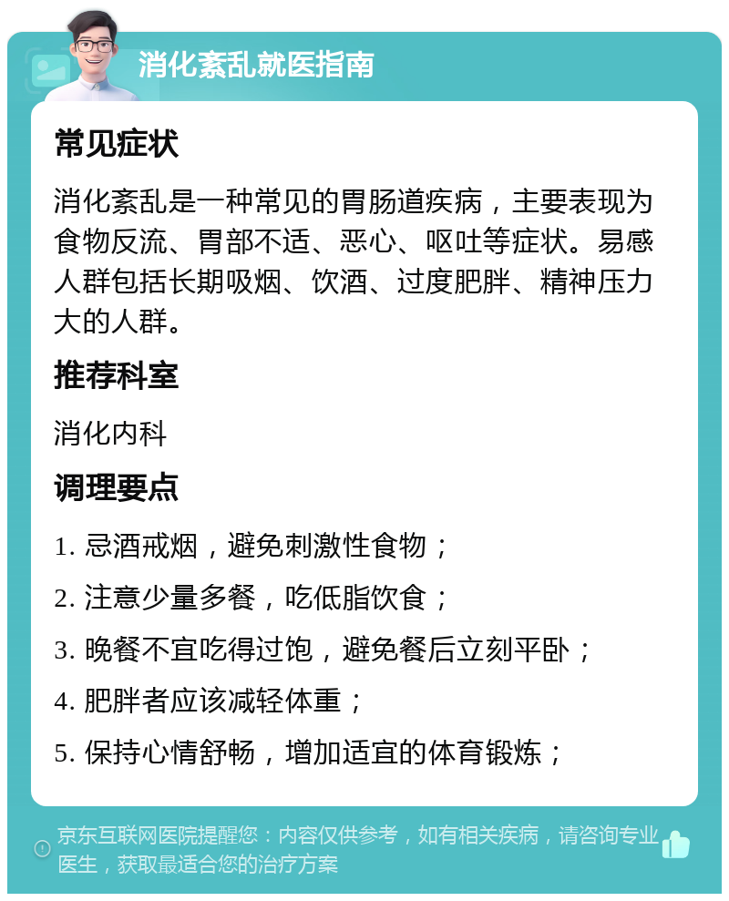 消化紊乱就医指南 常见症状 消化紊乱是一种常见的胃肠道疾病，主要表现为食物反流、胃部不适、恶心、呕吐等症状。易感人群包括长期吸烟、饮酒、过度肥胖、精神压力大的人群。 推荐科室 消化内科 调理要点 1. 忌酒戒烟，避免刺激性食物； 2. 注意少量多餐，吃低脂饮食； 3. 晚餐不宜吃得过饱，避免餐后立刻平卧； 4. 肥胖者应该减轻体重； 5. 保持心情舒畅，增加适宜的体育锻炼；