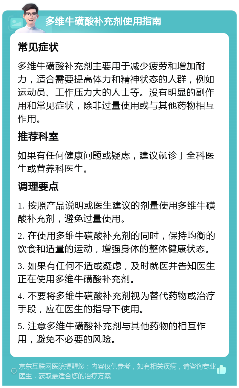 多维牛磺酸补充剂使用指南 常见症状 多维牛磺酸补充剂主要用于减少疲劳和增加耐力，适合需要提高体力和精神状态的人群，例如运动员、工作压力大的人士等。没有明显的副作用和常见症状，除非过量使用或与其他药物相互作用。 推荐科室 如果有任何健康问题或疑虑，建议就诊于全科医生或营养科医生。 调理要点 1. 按照产品说明或医生建议的剂量使用多维牛磺酸补充剂，避免过量使用。 2. 在使用多维牛磺酸补充剂的同时，保持均衡的饮食和适量的运动，增强身体的整体健康状态。 3. 如果有任何不适或疑虑，及时就医并告知医生正在使用多维牛磺酸补充剂。 4. 不要将多维牛磺酸补充剂视为替代药物或治疗手段，应在医生的指导下使用。 5. 注意多维牛磺酸补充剂与其他药物的相互作用，避免不必要的风险。