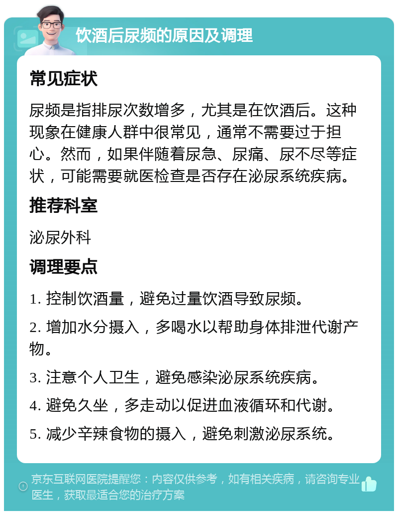 饮酒后尿频的原因及调理 常见症状 尿频是指排尿次数增多，尤其是在饮酒后。这种现象在健康人群中很常见，通常不需要过于担心。然而，如果伴随着尿急、尿痛、尿不尽等症状，可能需要就医检查是否存在泌尿系统疾病。 推荐科室 泌尿外科 调理要点 1. 控制饮酒量，避免过量饮酒导致尿频。 2. 增加水分摄入，多喝水以帮助身体排泄代谢产物。 3. 注意个人卫生，避免感染泌尿系统疾病。 4. 避免久坐，多走动以促进血液循环和代谢。 5. 减少辛辣食物的摄入，避免刺激泌尿系统。