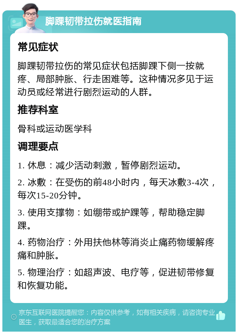 脚踝韧带拉伤就医指南 常见症状 脚踝韧带拉伤的常见症状包括脚踝下侧一按就疼、局部肿胀、行走困难等。这种情况多见于运动员或经常进行剧烈运动的人群。 推荐科室 骨科或运动医学科 调理要点 1. 休息：减少活动刺激，暂停剧烈运动。 2. 冰敷：在受伤的前48小时内，每天冰敷3-4次，每次15-20分钟。 3. 使用支撑物：如绷带或护踝等，帮助稳定脚踝。 4. 药物治疗：外用扶他林等消炎止痛药物缓解疼痛和肿胀。 5. 物理治疗：如超声波、电疗等，促进韧带修复和恢复功能。