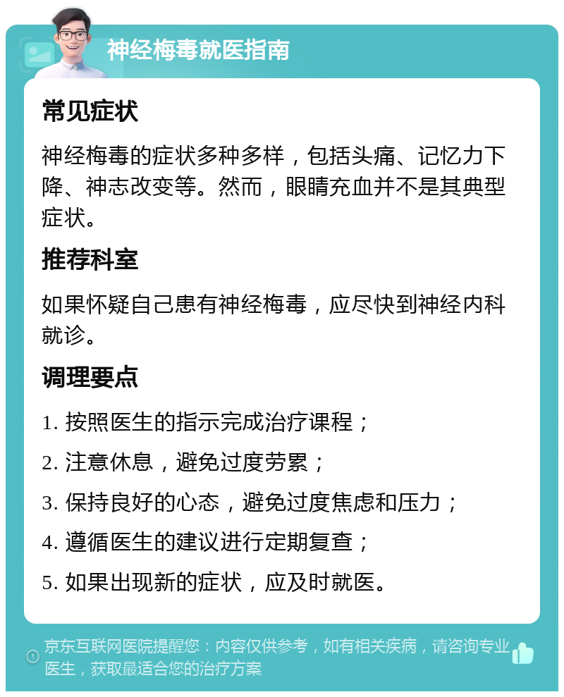 神经梅毒就医指南 常见症状 神经梅毒的症状多种多样，包括头痛、记忆力下降、神志改变等。然而，眼睛充血并不是其典型症状。 推荐科室 如果怀疑自己患有神经梅毒，应尽快到神经内科就诊。 调理要点 1. 按照医生的指示完成治疗课程； 2. 注意休息，避免过度劳累； 3. 保持良好的心态，避免过度焦虑和压力； 4. 遵循医生的建议进行定期复查； 5. 如果出现新的症状，应及时就医。