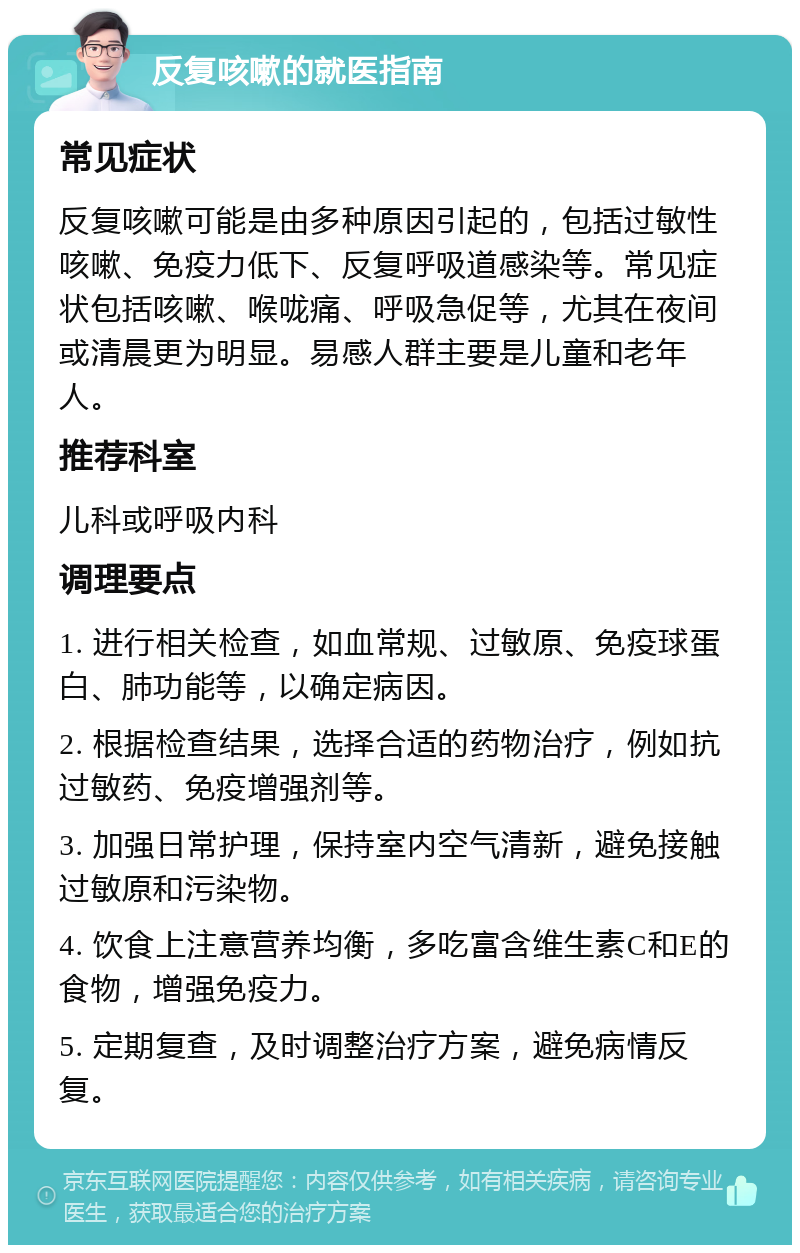 反复咳嗽的就医指南 常见症状 反复咳嗽可能是由多种原因引起的，包括过敏性咳嗽、免疫力低下、反复呼吸道感染等。常见症状包括咳嗽、喉咙痛、呼吸急促等，尤其在夜间或清晨更为明显。易感人群主要是儿童和老年人。 推荐科室 儿科或呼吸内科 调理要点 1. 进行相关检查，如血常规、过敏原、免疫球蛋白、肺功能等，以确定病因。 2. 根据检查结果，选择合适的药物治疗，例如抗过敏药、免疫增强剂等。 3. 加强日常护理，保持室内空气清新，避免接触过敏原和污染物。 4. 饮食上注意营养均衡，多吃富含维生素C和E的食物，增强免疫力。 5. 定期复查，及时调整治疗方案，避免病情反复。