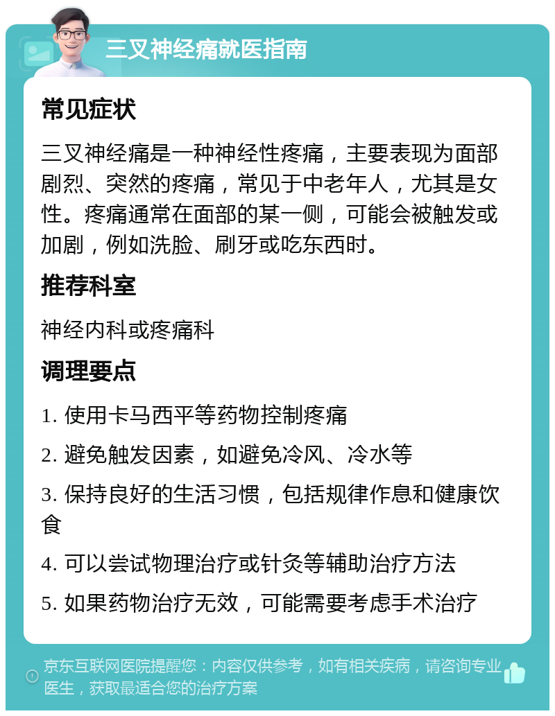 三叉神经痛就医指南 常见症状 三叉神经痛是一种神经性疼痛，主要表现为面部剧烈、突然的疼痛，常见于中老年人，尤其是女性。疼痛通常在面部的某一侧，可能会被触发或加剧，例如洗脸、刷牙或吃东西时。 推荐科室 神经内科或疼痛科 调理要点 1. 使用卡马西平等药物控制疼痛 2. 避免触发因素，如避免冷风、冷水等 3. 保持良好的生活习惯，包括规律作息和健康饮食 4. 可以尝试物理治疗或针灸等辅助治疗方法 5. 如果药物治疗无效，可能需要考虑手术治疗