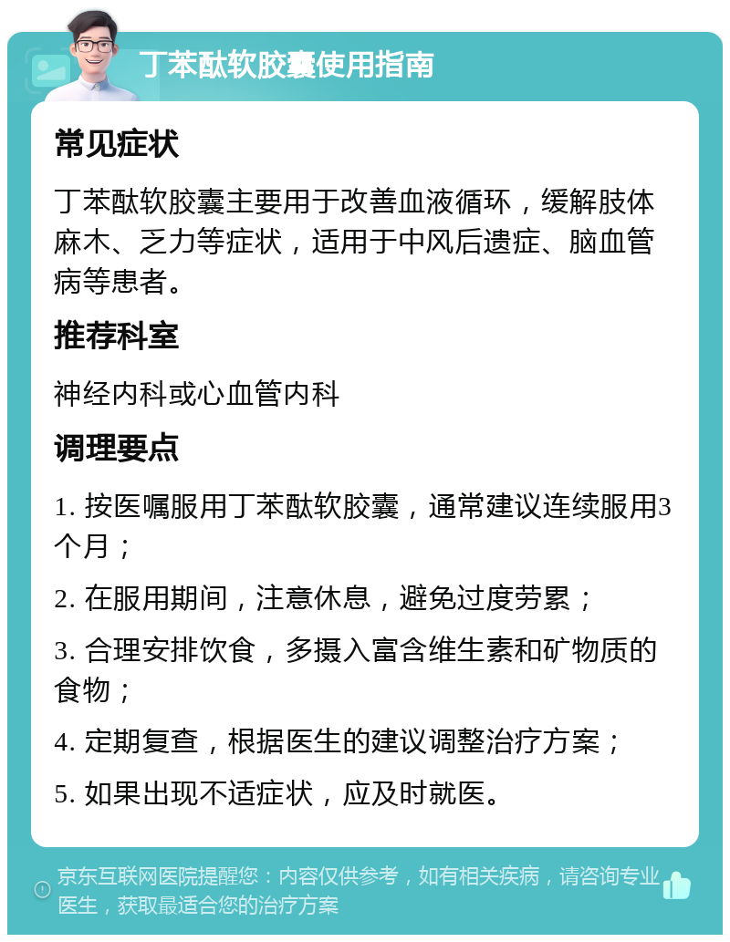 丁苯酞软胶囊使用指南 常见症状 丁苯酞软胶囊主要用于改善血液循环，缓解肢体麻木、乏力等症状，适用于中风后遗症、脑血管病等患者。 推荐科室 神经内科或心血管内科 调理要点 1. 按医嘱服用丁苯酞软胶囊，通常建议连续服用3个月； 2. 在服用期间，注意休息，避免过度劳累； 3. 合理安排饮食，多摄入富含维生素和矿物质的食物； 4. 定期复查，根据医生的建议调整治疗方案； 5. 如果出现不适症状，应及时就医。