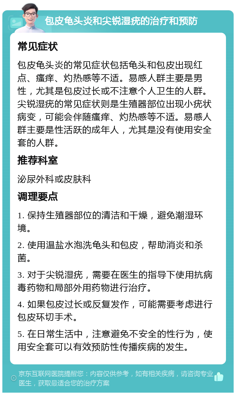 包皮龟头炎和尖锐湿疣的治疗和预防 常见症状 包皮龟头炎的常见症状包括龟头和包皮出现红点、瘙痒、灼热感等不适。易感人群主要是男性，尤其是包皮过长或不注意个人卫生的人群。尖锐湿疣的常见症状则是生殖器部位出现小疣状病变，可能会伴随瘙痒、灼热感等不适。易感人群主要是性活跃的成年人，尤其是没有使用安全套的人群。 推荐科室 泌尿外科或皮肤科 调理要点 1. 保持生殖器部位的清洁和干燥，避免潮湿环境。 2. 使用温盐水泡洗龟头和包皮，帮助消炎和杀菌。 3. 对于尖锐湿疣，需要在医生的指导下使用抗病毒药物和局部外用药物进行治疗。 4. 如果包皮过长或反复发作，可能需要考虑进行包皮环切手术。 5. 在日常生活中，注意避免不安全的性行为，使用安全套可以有效预防性传播疾病的发生。