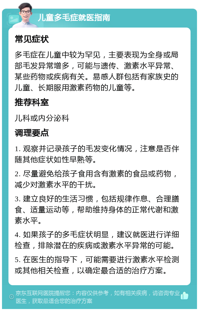 儿童多毛症就医指南 常见症状 多毛症在儿童中较为罕见，主要表现为全身或局部毛发异常增多，可能与遗传、激素水平异常、某些药物或疾病有关。易感人群包括有家族史的儿童、长期服用激素药物的儿童等。 推荐科室 儿科或内分泌科 调理要点 1. 观察并记录孩子的毛发变化情况，注意是否伴随其他症状如性早熟等。 2. 尽量避免给孩子食用含有激素的食品或药物，减少对激素水平的干扰。 3. 建立良好的生活习惯，包括规律作息、合理膳食、适量运动等，帮助维持身体的正常代谢和激素水平。 4. 如果孩子的多毛症状明显，建议就医进行详细检查，排除潜在的疾病或激素水平异常的可能。 5. 在医生的指导下，可能需要进行激素水平检测或其他相关检查，以确定最合适的治疗方案。