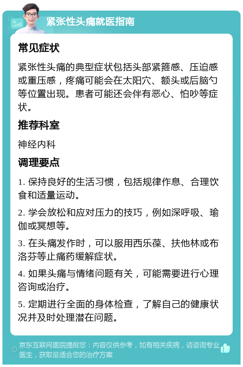 紧张性头痛就医指南 常见症状 紧张性头痛的典型症状包括头部紧箍感、压迫感或重压感，疼痛可能会在太阳穴、额头或后脑勺等位置出现。患者可能还会伴有恶心、怕吵等症状。 推荐科室 神经内科 调理要点 1. 保持良好的生活习惯，包括规律作息、合理饮食和适量运动。 2. 学会放松和应对压力的技巧，例如深呼吸、瑜伽或冥想等。 3. 在头痛发作时，可以服用西乐葆、扶他林或布洛芬等止痛药缓解症状。 4. 如果头痛与情绪问题有关，可能需要进行心理咨询或治疗。 5. 定期进行全面的身体检查，了解自己的健康状况并及时处理潜在问题。