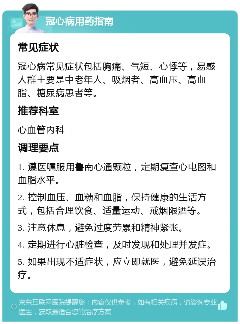 冠心病用药指南 常见症状 冠心病常见症状包括胸痛、气短、心悸等，易感人群主要是中老年人、吸烟者、高血压、高血脂、糖尿病患者等。 推荐科室 心血管内科 调理要点 1. 遵医嘱服用鲁南心通颗粒，定期复查心电图和血脂水平。 2. 控制血压、血糖和血脂，保持健康的生活方式，包括合理饮食、适量运动、戒烟限酒等。 3. 注意休息，避免过度劳累和精神紧张。 4. 定期进行心脏检查，及时发现和处理并发症。 5. 如果出现不适症状，应立即就医，避免延误治疗。