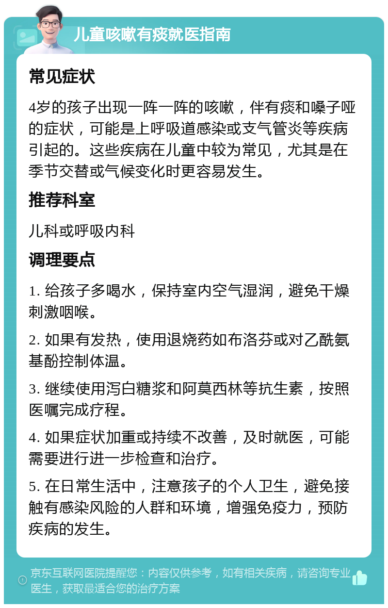 儿童咳嗽有痰就医指南 常见症状 4岁的孩子出现一阵一阵的咳嗽，伴有痰和嗓子哑的症状，可能是上呼吸道感染或支气管炎等疾病引起的。这些疾病在儿童中较为常见，尤其是在季节交替或气候变化时更容易发生。 推荐科室 儿科或呼吸内科 调理要点 1. 给孩子多喝水，保持室内空气湿润，避免干燥刺激咽喉。 2. 如果有发热，使用退烧药如布洛芬或对乙酰氨基酚控制体温。 3. 继续使用泻白糖浆和阿莫西林等抗生素，按照医嘱完成疗程。 4. 如果症状加重或持续不改善，及时就医，可能需要进行进一步检查和治疗。 5. 在日常生活中，注意孩子的个人卫生，避免接触有感染风险的人群和环境，增强免疫力，预防疾病的发生。