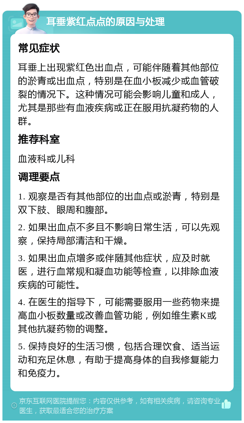 耳垂紫红点点的原因与处理 常见症状 耳垂上出现紫红色出血点，可能伴随着其他部位的淤青或出血点，特别是在血小板减少或血管破裂的情况下。这种情况可能会影响儿童和成人，尤其是那些有血液疾病或正在服用抗凝药物的人群。 推荐科室 血液科或儿科 调理要点 1. 观察是否有其他部位的出血点或淤青，特别是双下肢、眼周和腹部。 2. 如果出血点不多且不影响日常生活，可以先观察，保持局部清洁和干燥。 3. 如果出血点增多或伴随其他症状，应及时就医，进行血常规和凝血功能等检查，以排除血液疾病的可能性。 4. 在医生的指导下，可能需要服用一些药物来提高血小板数量或改善血管功能，例如维生素K或其他抗凝药物的调整。 5. 保持良好的生活习惯，包括合理饮食、适当运动和充足休息，有助于提高身体的自我修复能力和免疫力。