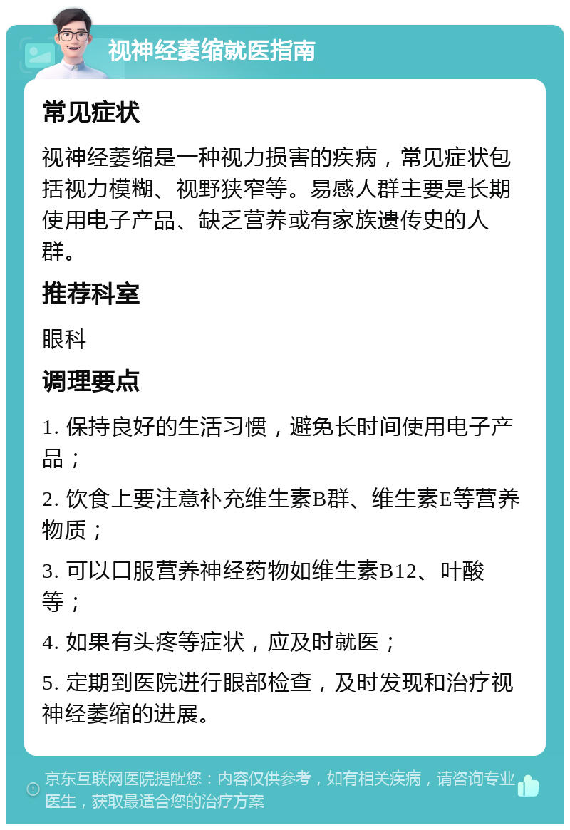 视神经萎缩就医指南 常见症状 视神经萎缩是一种视力损害的疾病，常见症状包括视力模糊、视野狭窄等。易感人群主要是长期使用电子产品、缺乏营养或有家族遗传史的人群。 推荐科室 眼科 调理要点 1. 保持良好的生活习惯，避免长时间使用电子产品； 2. 饮食上要注意补充维生素B群、维生素E等营养物质； 3. 可以口服营养神经药物如维生素B12、叶酸等； 4. 如果有头疼等症状，应及时就医； 5. 定期到医院进行眼部检查，及时发现和治疗视神经萎缩的进展。