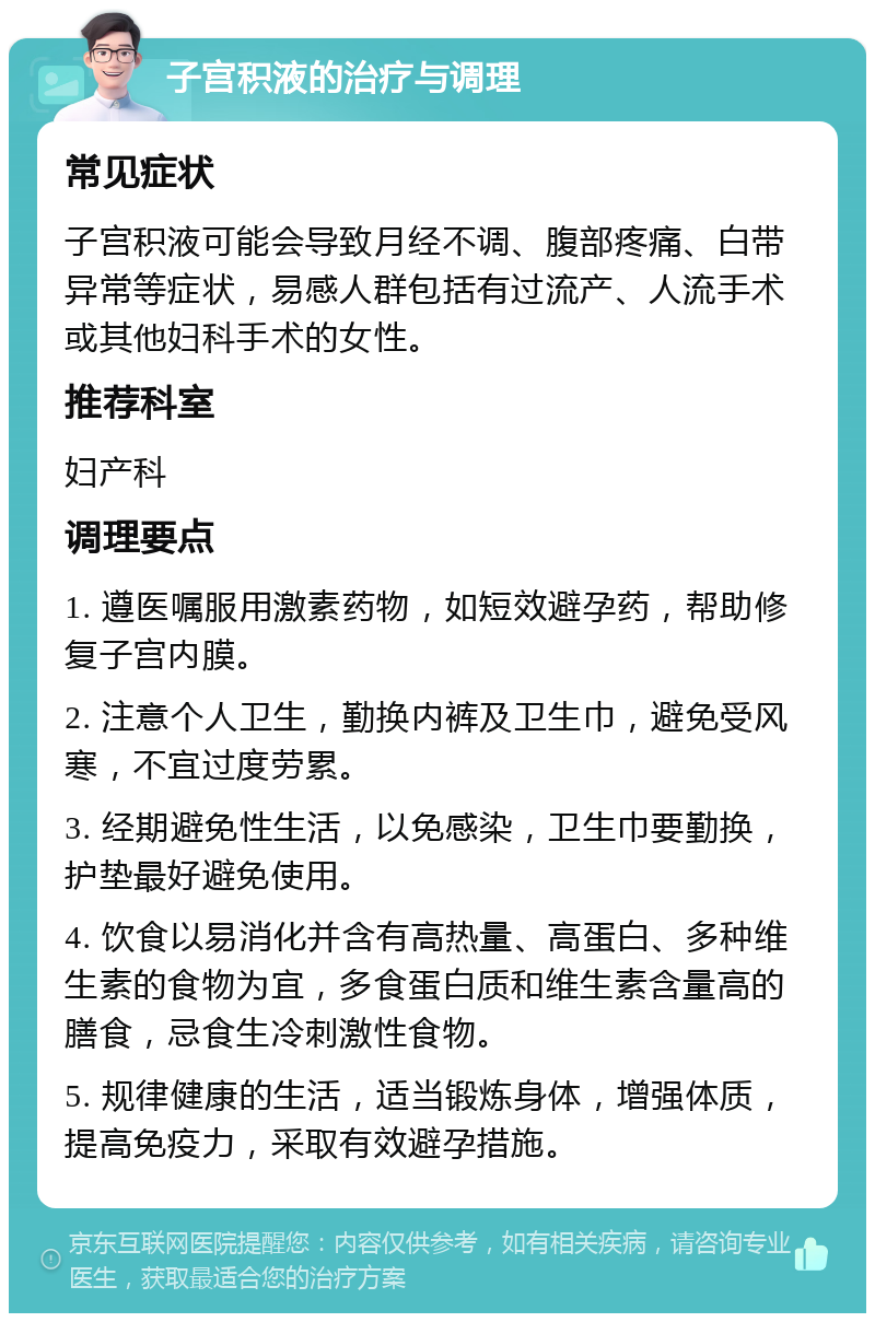 子宫积液的治疗与调理 常见症状 子宫积液可能会导致月经不调、腹部疼痛、白带异常等症状，易感人群包括有过流产、人流手术或其他妇科手术的女性。 推荐科室 妇产科 调理要点 1. 遵医嘱服用激素药物，如短效避孕药，帮助修复子宫内膜。 2. 注意个人卫生，勤换内裤及卫生巾，避免受风寒，不宜过度劳累。 3. 经期避免性生活，以免感染，卫生巾要勤换，护垫最好避免使用。 4. 饮食以易消化并含有高热量、高蛋白、多种维生素的食物为宜，多食蛋白质和维生素含量高的膳食，忌食生冷刺激性食物。 5. 规律健康的生活，适当锻炼身体，增强体质，提高免疫力，采取有效避孕措施。