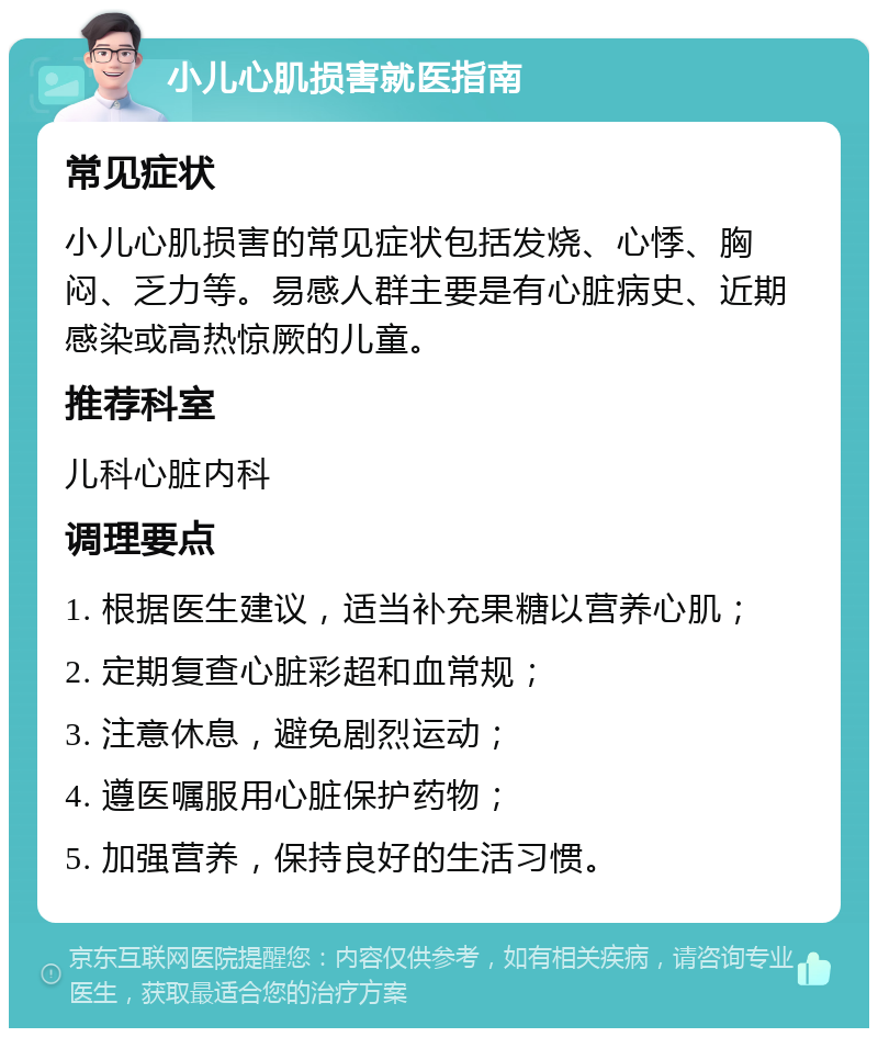 小儿心肌损害就医指南 常见症状 小儿心肌损害的常见症状包括发烧、心悸、胸闷、乏力等。易感人群主要是有心脏病史、近期感染或高热惊厥的儿童。 推荐科室 儿科心脏内科 调理要点 1. 根据医生建议，适当补充果糖以营养心肌； 2. 定期复查心脏彩超和血常规； 3. 注意休息，避免剧烈运动； 4. 遵医嘱服用心脏保护药物； 5. 加强营养，保持良好的生活习惯。