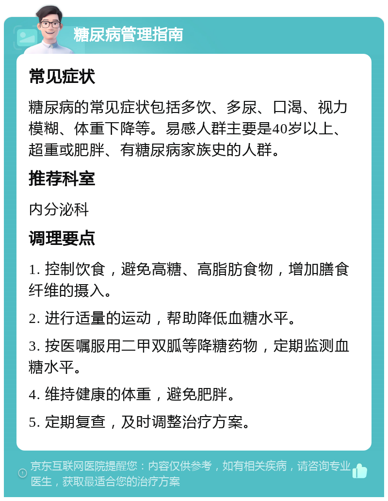 糖尿病管理指南 常见症状 糖尿病的常见症状包括多饮、多尿、口渴、视力模糊、体重下降等。易感人群主要是40岁以上、超重或肥胖、有糖尿病家族史的人群。 推荐科室 内分泌科 调理要点 1. 控制饮食，避免高糖、高脂肪食物，增加膳食纤维的摄入。 2. 进行适量的运动，帮助降低血糖水平。 3. 按医嘱服用二甲双胍等降糖药物，定期监测血糖水平。 4. 维持健康的体重，避免肥胖。 5. 定期复查，及时调整治疗方案。