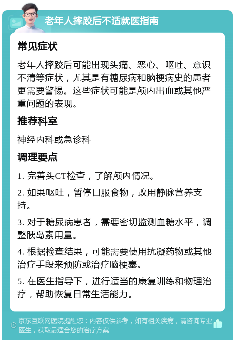 老年人摔跤后不适就医指南 常见症状 老年人摔跤后可能出现头痛、恶心、呕吐、意识不清等症状，尤其是有糖尿病和脑梗病史的患者更需要警惕。这些症状可能是颅内出血或其他严重问题的表现。 推荐科室 神经内科或急诊科 调理要点 1. 完善头CT检查，了解颅内情况。 2. 如果呕吐，暂停口服食物，改用静脉营养支持。 3. 对于糖尿病患者，需要密切监测血糖水平，调整胰岛素用量。 4. 根据检查结果，可能需要使用抗凝药物或其他治疗手段来预防或治疗脑梗塞。 5. 在医生指导下，进行适当的康复训练和物理治疗，帮助恢复日常生活能力。