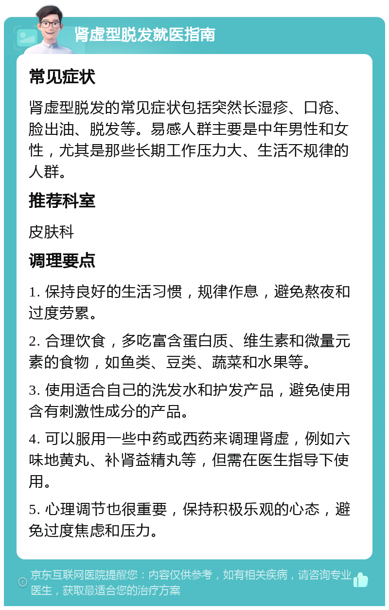 肾虚型脱发就医指南 常见症状 肾虚型脱发的常见症状包括突然长湿疹、口疮、脸出油、脱发等。易感人群主要是中年男性和女性，尤其是那些长期工作压力大、生活不规律的人群。 推荐科室 皮肤科 调理要点 1. 保持良好的生活习惯，规律作息，避免熬夜和过度劳累。 2. 合理饮食，多吃富含蛋白质、维生素和微量元素的食物，如鱼类、豆类、蔬菜和水果等。 3. 使用适合自己的洗发水和护发产品，避免使用含有刺激性成分的产品。 4. 可以服用一些中药或西药来调理肾虚，例如六味地黄丸、补肾益精丸等，但需在医生指导下使用。 5. 心理调节也很重要，保持积极乐观的心态，避免过度焦虑和压力。