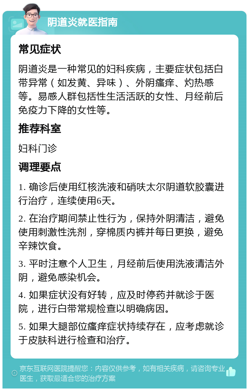 阴道炎就医指南 常见症状 阴道炎是一种常见的妇科疾病，主要症状包括白带异常（如发黄、异味）、外阴瘙痒、灼热感等。易感人群包括性生活活跃的女性、月经前后免疫力下降的女性等。 推荐科室 妇科门诊 调理要点 1. 确诊后使用红核洗液和硝呋太尔阴道软胶囊进行治疗，连续使用6天。 2. 在治疗期间禁止性行为，保持外阴清洁，避免使用刺激性洗剂，穿棉质内裤并每日更换，避免辛辣饮食。 3. 平时注意个人卫生，月经前后使用洗液清洁外阴，避免感染机会。 4. 如果症状没有好转，应及时停药并就诊于医院，进行白带常规检查以明确病因。 5. 如果大腿部位瘙痒症状持续存在，应考虑就诊于皮肤科进行检查和治疗。