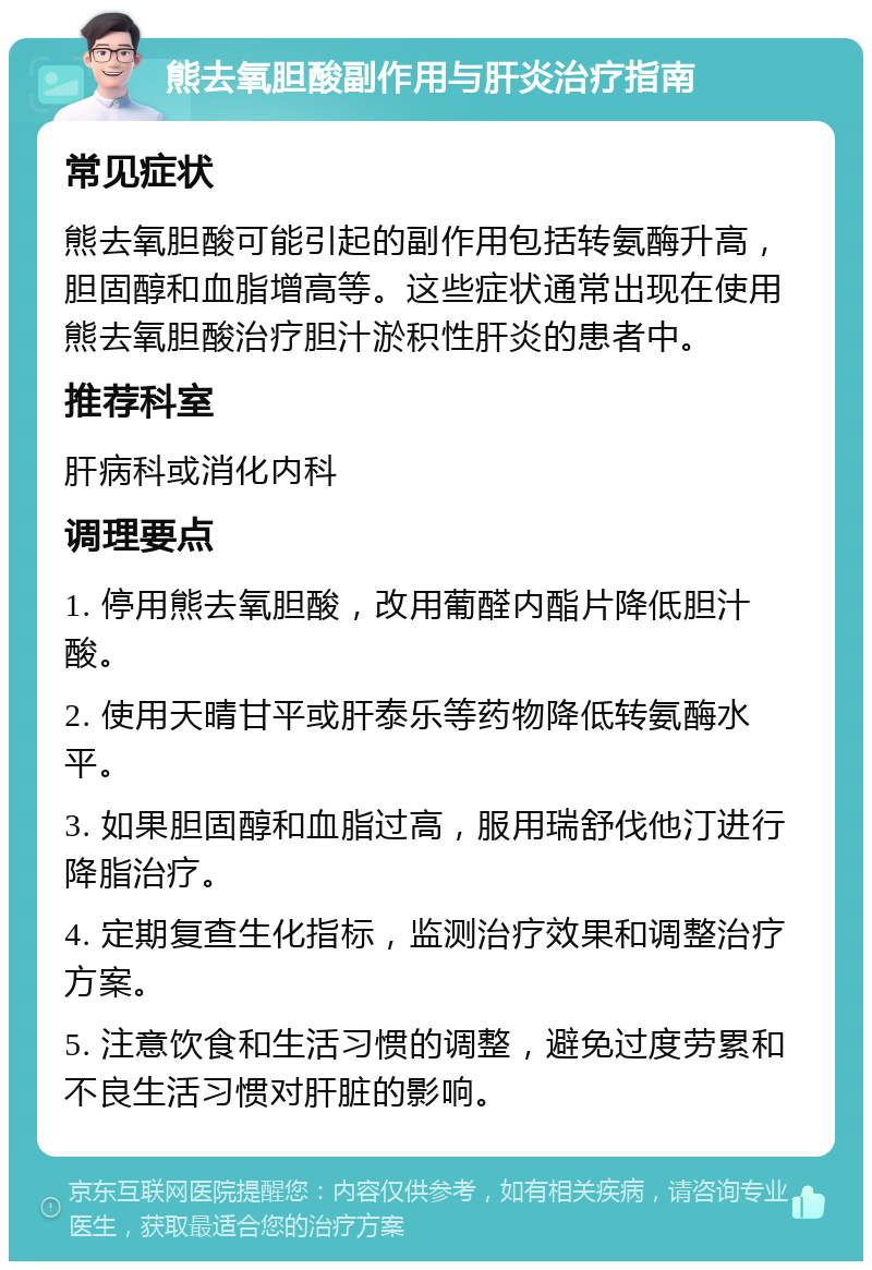 熊去氧胆酸副作用与肝炎治疗指南 常见症状 熊去氧胆酸可能引起的副作用包括转氨酶升高，胆固醇和血脂增高等。这些症状通常出现在使用熊去氧胆酸治疗胆汁淤积性肝炎的患者中。 推荐科室 肝病科或消化内科 调理要点 1. 停用熊去氧胆酸，改用葡醛内酯片降低胆汁酸。 2. 使用天晴甘平或肝泰乐等药物降低转氨酶水平。 3. 如果胆固醇和血脂过高，服用瑞舒伐他汀进行降脂治疗。 4. 定期复查生化指标，监测治疗效果和调整治疗方案。 5. 注意饮食和生活习惯的调整，避免过度劳累和不良生活习惯对肝脏的影响。