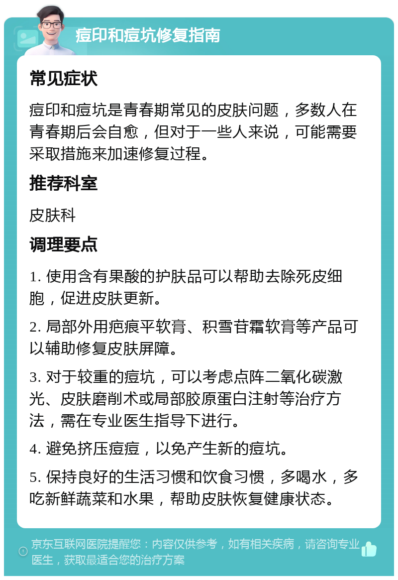 痘印和痘坑修复指南 常见症状 痘印和痘坑是青春期常见的皮肤问题，多数人在青春期后会自愈，但对于一些人来说，可能需要采取措施来加速修复过程。 推荐科室 皮肤科 调理要点 1. 使用含有果酸的护肤品可以帮助去除死皮细胞，促进皮肤更新。 2. 局部外用疤痕平软膏、积雪苷霜软膏等产品可以辅助修复皮肤屏障。 3. 对于较重的痘坑，可以考虑点阵二氧化碳激光、皮肤磨削术或局部胶原蛋白注射等治疗方法，需在专业医生指导下进行。 4. 避免挤压痘痘，以免产生新的痘坑。 5. 保持良好的生活习惯和饮食习惯，多喝水，多吃新鲜蔬菜和水果，帮助皮肤恢复健康状态。