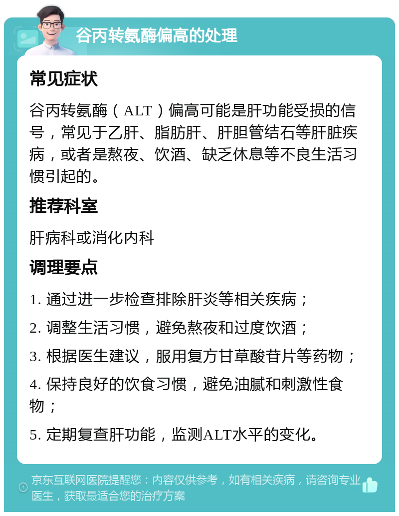 谷丙转氨酶偏高的处理 常见症状 谷丙转氨酶（ALT）偏高可能是肝功能受损的信号，常见于乙肝、脂肪肝、肝胆管结石等肝脏疾病，或者是熬夜、饮酒、缺乏休息等不良生活习惯引起的。 推荐科室 肝病科或消化内科 调理要点 1. 通过进一步检查排除肝炎等相关疾病； 2. 调整生活习惯，避免熬夜和过度饮酒； 3. 根据医生建议，服用复方甘草酸苷片等药物； 4. 保持良好的饮食习惯，避免油腻和刺激性食物； 5. 定期复查肝功能，监测ALT水平的变化。