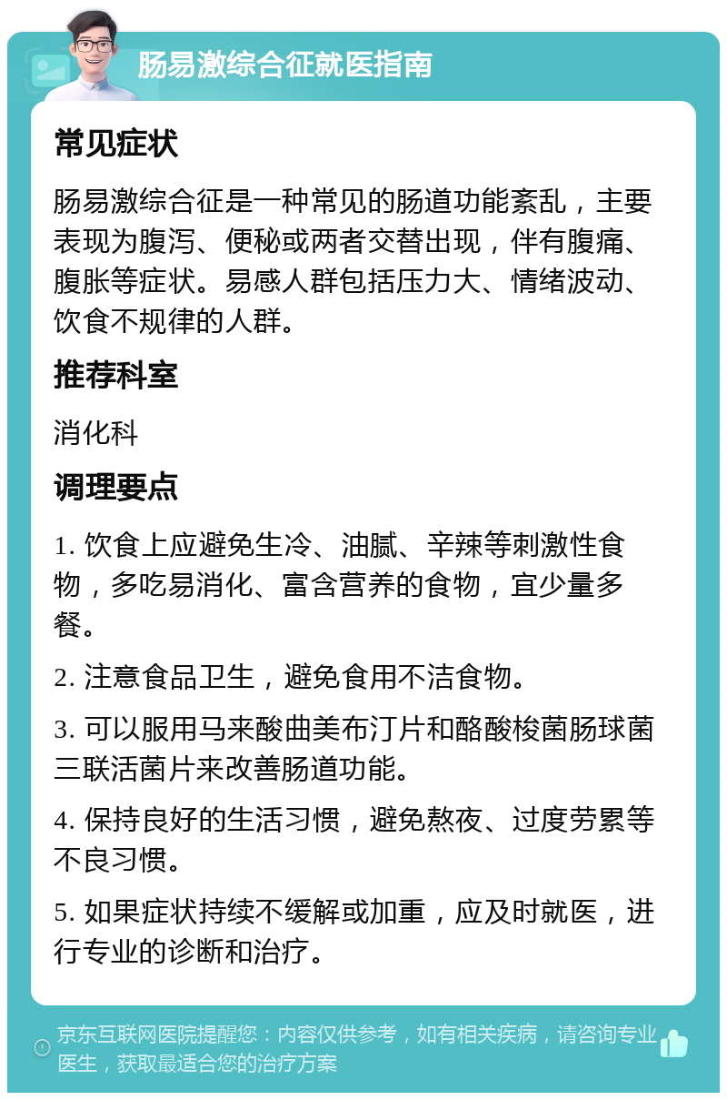 肠易激综合征就医指南 常见症状 肠易激综合征是一种常见的肠道功能紊乱，主要表现为腹泻、便秘或两者交替出现，伴有腹痛、腹胀等症状。易感人群包括压力大、情绪波动、饮食不规律的人群。 推荐科室 消化科 调理要点 1. 饮食上应避免生冷、油腻、辛辣等刺激性食物，多吃易消化、富含营养的食物，宜少量多餐。 2. 注意食品卫生，避免食用不洁食物。 3. 可以服用马来酸曲美布汀片和酪酸梭菌肠球菌三联活菌片来改善肠道功能。 4. 保持良好的生活习惯，避免熬夜、过度劳累等不良习惯。 5. 如果症状持续不缓解或加重，应及时就医，进行专业的诊断和治疗。