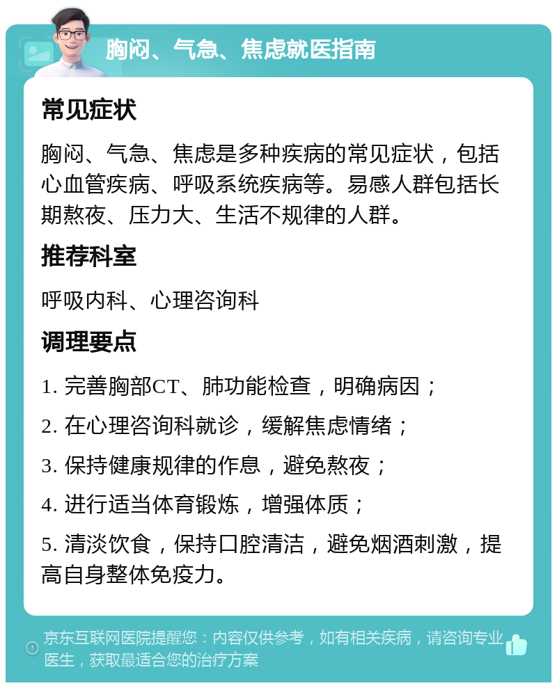 胸闷、气急、焦虑就医指南 常见症状 胸闷、气急、焦虑是多种疾病的常见症状，包括心血管疾病、呼吸系统疾病等。易感人群包括长期熬夜、压力大、生活不规律的人群。 推荐科室 呼吸内科、心理咨询科 调理要点 1. 完善胸部CT、肺功能检查，明确病因； 2. 在心理咨询科就诊，缓解焦虑情绪； 3. 保持健康规律的作息，避免熬夜； 4. 进行适当体育锻炼，增强体质； 5. 清淡饮食，保持口腔清洁，避免烟酒刺激，提高自身整体免疫力。